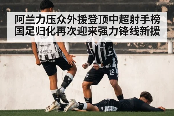 阿兰力压众外援登顶中超射手榜国足归化再次迎来强力锋线新援