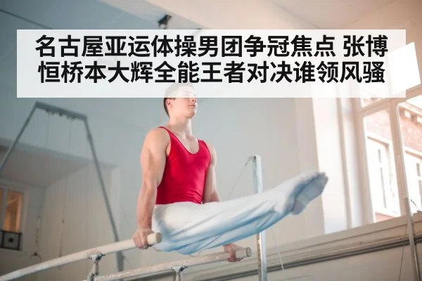 名古屋亚运体操男团争冠焦点 张博恒桥本大辉全能王者对决谁领风骚