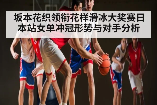 坂本花织领衔花样滑冰大奖赛日本站女单冲冠形势与对手分析