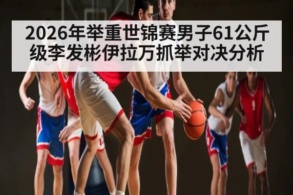 2026年举重世锦赛男子61公斤级李发彬伊拉万抓举对决分析